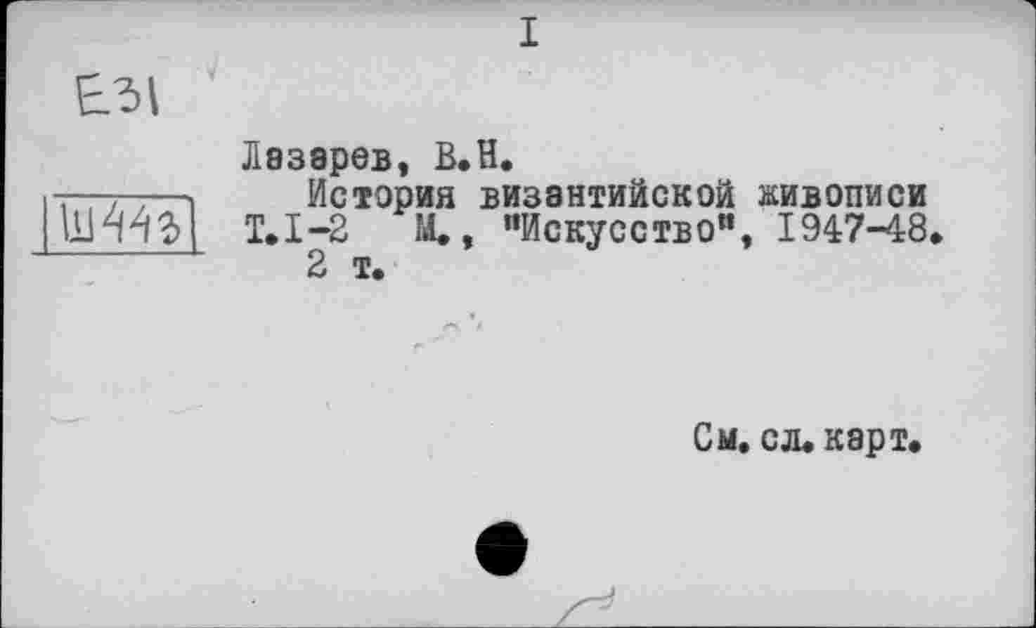 ﻿і
£31
111443
Лазарев, B.H.
История византийской живописи Т.1-2	М., "Искусство”, 1947-48
2 т.
См. с л. карт.